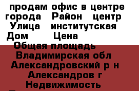 продам офис в центре города › Район ­ центр › Улица ­ институтская › Дом ­ 6 › Цена ­ 1 000 000 › Общая площадь ­ 40 - Владимирская обл., Александровский р-н, Александров г. Недвижимость » Помещения продажа   